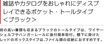 雑誌やカタログをおしゃれにディスプレイできるポケット・トールタイプ<ブラック> 背の高い書類も収まるブラックのトールタイプは、ワイヤーシェルフやハンガーレールに後付簡単取付。棚下に掛けたレッドのボックスタイプは、ファイル類の収納におすすめです。