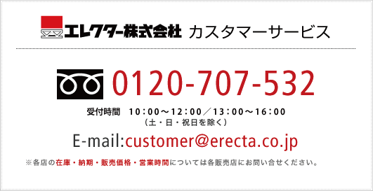 エレクター株式会社 カスタマーサービス
[フリーダイヤル]0120-707-532
受付時間 9：00?12：00／13：00?17：30（土・日・祝日を除く）
E-mail:customer@erecta.co.jp
※各店の在庫・納期・販売価格・営業時間については各販売店にお問い合せください。