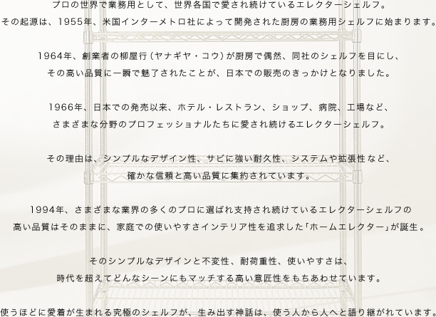 プロの世界で業務用として、世界各国で愛され続けているエレクターシェルフ。
その起源は、1955年、米国インターメトロ社によって開発された厨房の業務用シェルフに始まります。
1964年、創業者の柳屋行（ヤナギヤ・コウ）が厨房で偶然、同社のシェルフを目にし、
その高い品質に一瞬で魅了されたことが、日本での販売のきっかけとなりました。
1966年、日本での発売以来、ホテル・レストラン、ショップ、病院、工場など、
さまざまな分野のプロフェッショナルたちに愛され続けるエレクターシェルフ。
その理由は、シンプルなデザイン性、サビに強い耐久性、システムや拡張性など、
確かな信頼と高い品質に集約されています。
1994年、さまざまな業界の多くのプロに選ばれ支持され続けているエレクターシェルフの
高い品質はそのままに、家庭での使いやすさインテリア性を追求した「ホームエレクター」が誕生。
そのシンプルなデザインと不変性、耐荷重性、使いやすさは、
時代を超えてどんなシーンにもマッチする高い意匠性をもちあわせています。
使うほどに愛着が生まれる究極のシェルフが、生み出す神話は、使う人から人へと語り継がれています。