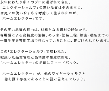  永年にわたり多くのプロに選ばれてきた、「エレクターシェルフ」の高い品質はそのままに、 家庭での使いやすさを考慮して生まれたのが、「ホームエレクター」です。その高い品質の理由は、材料となる線材の吟味から、専用機による高精度の溶接、めっき・塗装工程、検査・梱包までの一貫生産を専用工場で行なっていることに、裏づけられています。この「エレクターシェルフ」で培われた、  徹底した品質管理と高精度の生産技術を、「ホームエレクター」の品質にフィードバック。「ホームエレクター」が、他のワイヤーシェルフと一線を画す存在であることの証と言えるでしょう。