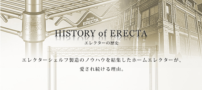 HISTORY of ERECTA
エレクターの歴史
エレクターシェルフ製造のノウハウを結集したホームエレクターが、愛され続ける理由。