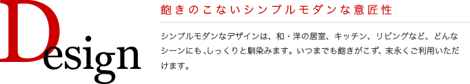 Design
飽きのこないシンプルモダンな意匠性
シンプルモダンなデザインは、和・洋の居室、キッチン、リビングなど、どんなシーンにも、しっくりと馴染みます。いつまでも飽きがこず、末永くご利用いただけます。