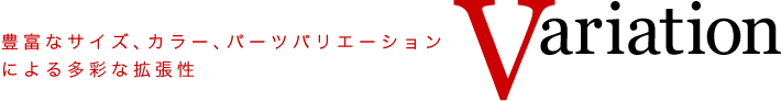 Variation
豊富なサイズ、カラー、パーツバリエーションによる多彩な拡張性