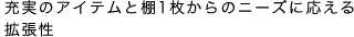 充実のアイテムと棚1枚からのニーズに応える拡張性