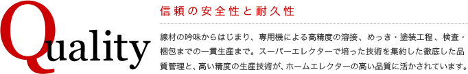 Quality
信頼の安全性と耐久性
線材の吟味からはじまり、専用機による高精度の溶接、めっき・塗装工程、検査・梱包までの一貫生産まで。スーパーエレクターで培った技術を集約した徹底した品質管理と、高い精度の生産技術が、ホームエレクターの高い品質に活かされています。