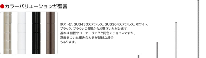 カラーバリエーションが豊富　ポストは、SUS430ステンレス、SUS304ステンレス、ホワイト、ブラック、ブラウンの5種からお選びいただけます。基本は棚板やコーナーリングと同色のチョイスですが、意表をついた組み合わせが新鮮な場合もあります。