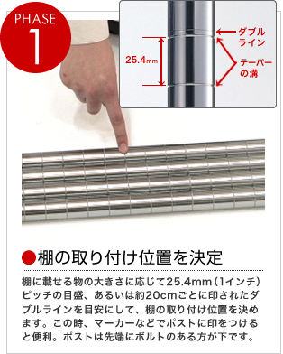 PHASE1
棚に載せる物の大きさに応じて25.4mm（1インチ）ピッチの目盛、あるいは約20cmごとに印されたダブルラインを目安にして、棚の取り付け位置を決めます。この時、マーカーなどでポストに印をつけると便利。ポストは先端にボルトのある方が下です。