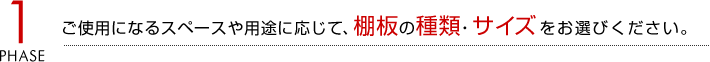 1.ご使用になるスペースや用途に応じて、棚板の種類・サイズをお選びください。