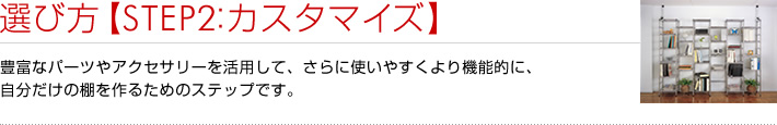 選び方【STEP2：カスタマイズ】豊富なパーツやアクセサリーを活用して、さらに使いやすくより機能的に、自分だけの棚を作るためのステップです。