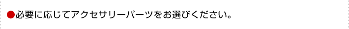 必要に応じてアクセサリーパーツをお選びください。