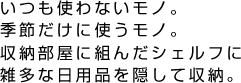 いつも使わないモノ。季節だけに使うモノ。収納部屋に組んだシェルフに雑多な日用品を隠して収納。