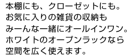 本棚にも、クローゼットにも。お気に入りの雑貨の収納もみーんな一緒にオールインワン。ホワイトのオープンラックなら空間を広く使えます。