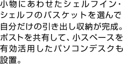 小物にあわせたシェルフイン・シェルフのバスケットを選んで自分だけの引き出し収納が完成。ポストを共有して、小スペースを有効活用したパソコンデスクも設置。