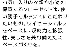 お気に入りの衣類や小物を保管するクローゼットは、使い勝手とルックスにこだわりたいもの。ワイヤーシェルフをベースに、収納力と拡張性、美しさを兼ね備えたスペースづくりを。