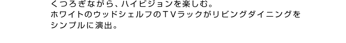 くつろぎながら、ハイビジョンを楽しむ。ホワイトのウッドシェルフのＴＶラックがリビングダイニングをシンプルに演出。