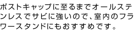 ポストキャップに至るまでオールステンレスでサビに強いので、室内のフラワースタンドにもおすすめです。