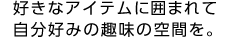 好きなアイテムに囲まれて自分好みの趣味の空間を。