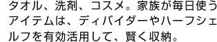 タオル、洗剤、コスメ。家族が毎日使うアイテムは、ディバイダーやハーフシェルフを有効活用して、賢く収納。