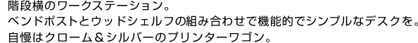 階段横のワークステーション。ベンドポストとウッドシェルフの組み合わせで機能的でシンプルなデスクを。自慢はクローム＆シルバーのプリンターワゴン。