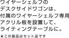 ワイヤーシェルフのデスクサイドワゴンは、付属のワイヤーシェルフ専用アクリル板を設置して、ライティングテーブルに。