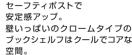 セーフティポストで安定感アップ。壁いっぱいのクロームタイプのブックシェルフはクールでコアな空間。