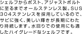 シェルフからポスト、アジャストボルトに至るまでオールステンレス製。ＳＵＳ304ステンレスを採用しているので、サビに強く、美しい輝きが長期にわたり持続します。水回りでの使用にも適したハイグレードなシェルフです。