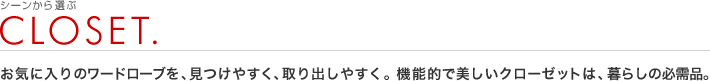 シーンから選ぶ：CLOSET.
お気に入りのワードローブを、見つけやすく、取り出しやすく。機能的で美しいクローゼットは、暮らしの必需品。