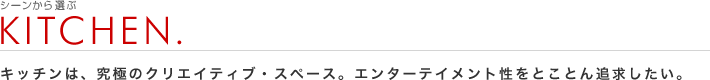 シーンから選ぶ：KITCHEN.
キッチンは、究極のクリエイティブ・スペース。エンターテイメント性をとことん追求したい。