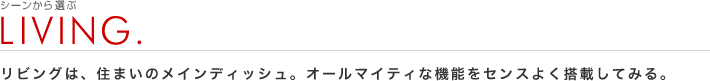 シーンから選ぶ：LIVING.
リビングは、住まいのメインディッシュ。オールマイティな機能をセンスよく搭載してみる。