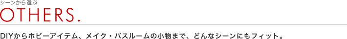 シーンから選ぶ：OTHERS.
DIYからホビーアイテム、メイク・バスルームの小物まで、どんなシーンにもフィット。