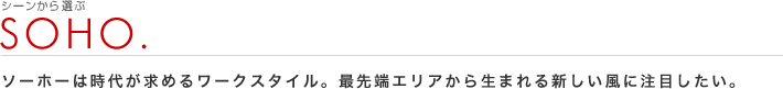 シーンから選ぶ：SOHO
ソーホーは時代が求めるワークスタイル。最先端エリアから生まれる新しい風に注目したい。