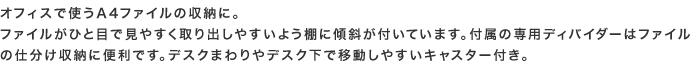 オフィスで使うA4ファイルの収納に。ファイルがひと目で見やすく取り出しやすいよう棚に傾斜が付いています。付属の専用ディバイダーはファイルの仕分け収納に便利です。デスクまわりやデスク下で移動しやすいキャスター付き。