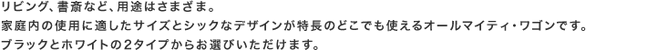 リビング、書斎など、用途はさまざま。家庭内の使用に適したサイズとシックなデザインが特長のどこでも使えるオールマイティ・ワゴンです。ブラックとホワイトの2タイプからお選びいただけます。