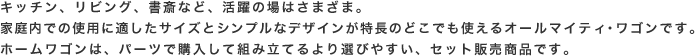 キッチン、リビング、書斎など、活躍の場はさまざま。家庭内での使用に適したサイズとシンプルなデザインが特長のどこでも使えるオールマイティ・ワゴンです。ホームワゴンは、パーツで購入して組み立てるより選びやすい、セット販売商品です。