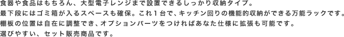 食器や食品はもちろん、大型電子レンジまで設置できるしっかり収納タイプ。最下段にはゴミ箱が入るスペースも確保。これ１台で、キッチン回りの機能的収納ができる万能ラックです。棚板の位置は自在に調整でき、オプションパーツをつければあなた仕様に拡張も可能です。選びやすい、セット販売商品です。