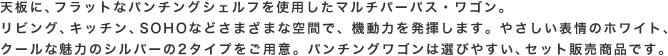 天板に、フラットなパンチングシェルフを使用したマルチパーパス・ワゴン。リビング、キッチン、SOHOなどさまざまな空間で、機動力を発揮します。やさしい表情のホワイト、クールな魅力のシルバーの2タイプをご用意。パンチングワゴンは選びやすい、セット販売商品です。