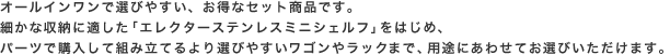 オールインワンで選びやすい、お得なセット商品です。細かな収納に適した「エレクターステンレスミニシェルフ」をはじめ、パーツで購入して組み立てるより選びやすいワゴンやラックまで、用途にあわせてお選びいただけます。