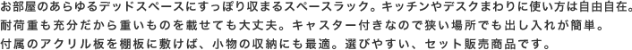 お部屋の狭いデッドスペースにすっぽり収まるスペースラック。キッチンやデスクまわりに使い方は自由自在。耐荷重も充分だから重いものを載せても大丈夫。キャスター付きなので狭い場所でも出し入れが簡単。付属のアクリル板を棚板に敷けば、小物の収納にも最適。選びやすい、セット販売商品です。