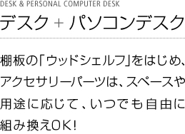 デスク + パソコンデスク 棚板の「ウッドシェルフ」をはじめ、アクセサリーパーツは、スペースや用途に応じて、いつでも自由に組み換えOK！