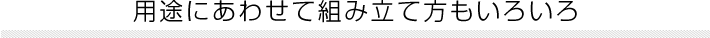 用途にあわせて組み立て方もいろいろ