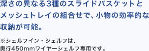 深さの異なる3種のスライドバスケットとメッシュトレイの組合せで、小物の効率的な収納が可能。※シェルフイン・シェルフは、
奥行450mmワイヤーシェルフ専用です。