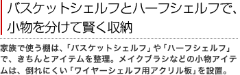 バスケットシェルフとハーフシェルフで、小物を分けて賢く収納
家族で使う棚は、「バスケットシェルフ」や「ハーフシェルフ」で、きちんとアイテムを整理。メイクブラシなどの小物アイテムは、倒れにくい「ワイヤーシェルフ用アクリル板」を設置。