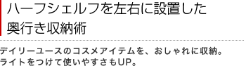 ハーフシェルフを左右に設置した奥行き収納術
デイリーユースのコスメアイテムを、おしゃれに収納。ライトをつけて使いやすさもUP。