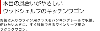 木目の風合いがやさしいウッドシェルフのキッチンワゴン
お気に入りのワイン用グラスをハンギングレールで収納。使いたいときに、すぐ移動できるワインサーブ用のラクラクワゴン。