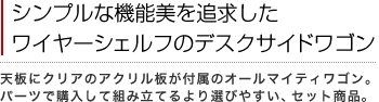 シンプルな機能美を追求したワイヤーシェルフのデスクサイドワゴン
天板にクリアのアクリル板が付属のオールマイティワゴン。
パーツで購入して組み立てるより選びやすい、セット商品。