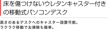 床を傷つけないウレタンキャスター付きの移動式パソコンデスク
高さのあるデスクへのキャスター設置可能。ラクラク移動でお掃除も簡単。