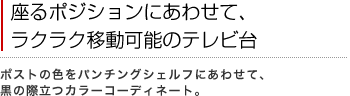 座るポジションにあわせて、ラクラク移動可能のテレビ台
ポストの色をパンチングシェルフにあわせて、黒の際立つカラーコーディネート。