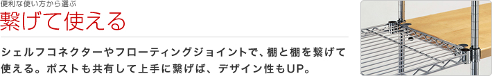 便利な使い方から選ぶ：繋げて使える
シェルフコネクターやフローティングジョイントで、棚と棚を繋げて使える。ポストも共有して上手に繋げば、デザイン性もUP。