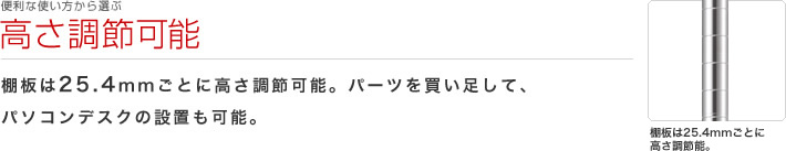 便利な使い方から選ぶ：高さ調節可能
棚板は25.4mmごとに高さ調節可能。パーツを買い足して、パソコンデスクの設置も可能。