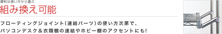 便利な使い方から選ぶ：組み換え可能
フローティングジョイント（連結パーツ）の使い方次第で、パソコンデスク＆衣類棚の連結やホビー棚のアクセントにも！